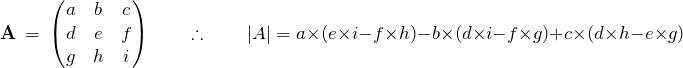 \begin{equation*} \mathbf{A}\ =\ \begin{pmatrix} a & b & c \\ d & e & f \\ g & h & i \end{pmatrix} \qquad \therefore \qquad \large| A \large| = a \times (e \times i - f \times h) - b \times (d \times i - f \times g) + c \times (d \times h - e \times g) \end{equation*}